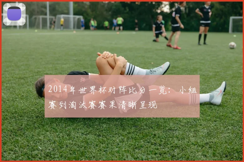 2014年世界杯对阵比分一览：小组赛到淘汰赛赛果清晰呈现