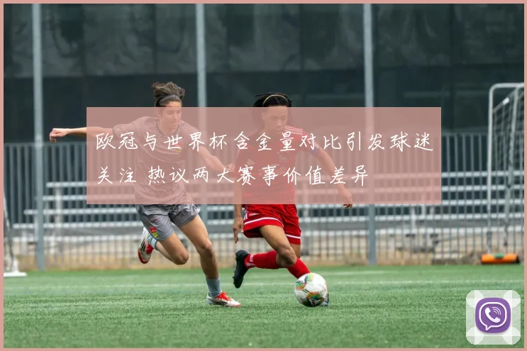 欧冠与世界杯含金量对比引发球迷关注 热议两大赛事价值差异