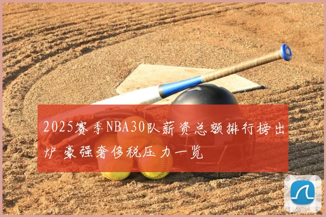 2025赛季NBA30队薪资总额排行榜出炉 豪强奢侈税压力一览