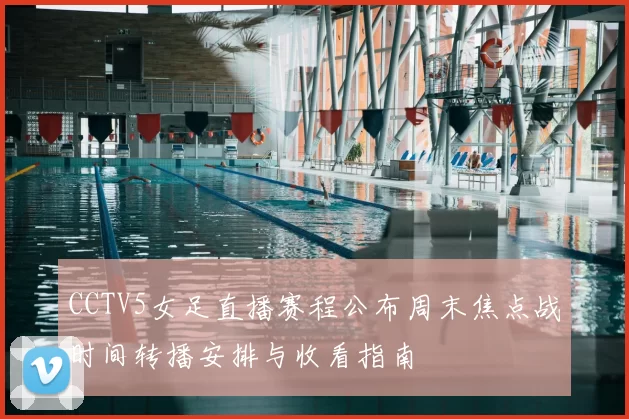 CCTV5女足直播赛程公布周末焦点战时间转播安排与收看指南