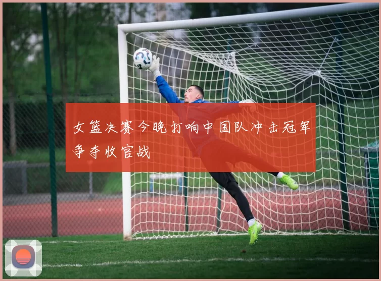 女篮决赛今晚打响中国队冲击冠军争夺收官战