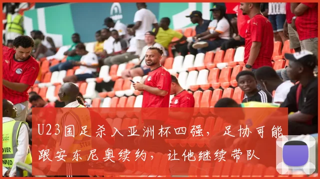 U23国足杀入亚洲杯四强，足协可能跟安东尼奥续约，让他继续带队