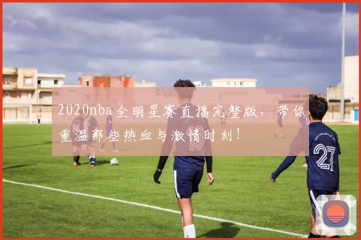 2020nba全明星赛直播完整版，带你重温那些热血与激情时刻！