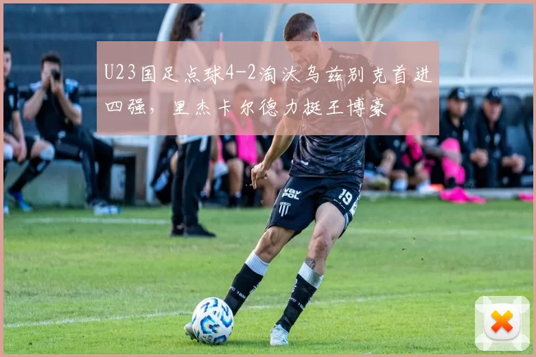 U23国足点球4-2淘汰乌兹别克首进四强，里杰卡尔德力挺王博豪