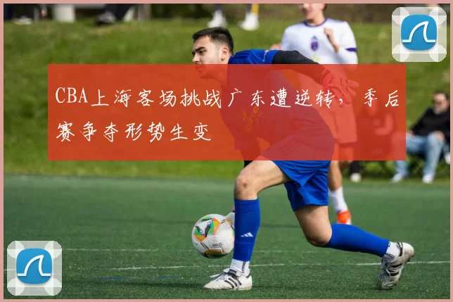 CBA上海客场挑战广东遭逆转,季后赛争夺形势生变