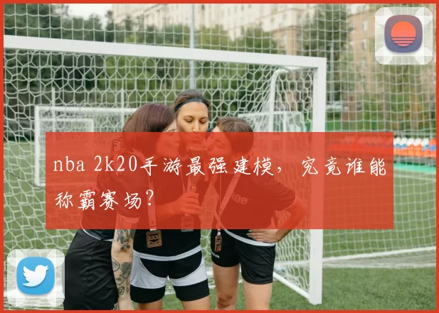 nba 2k20手游最强建模,究竟谁能称霸赛场?