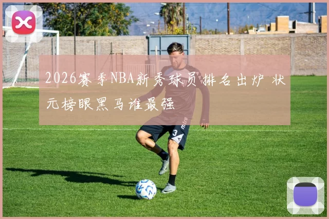 2026赛季NBA新秀球员排名出炉 状元榜眼黑马谁最强