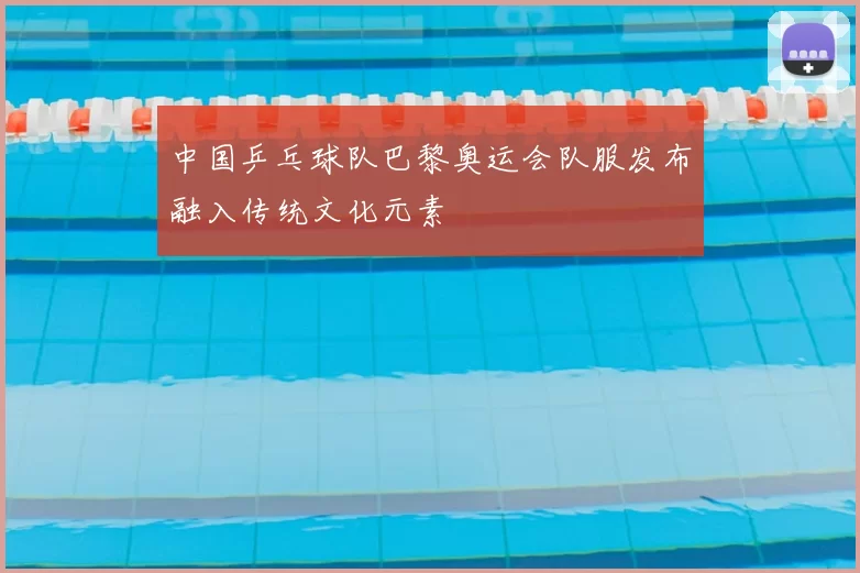 中国乒乓球队巴黎奥运会队服发布融入传统文化元素