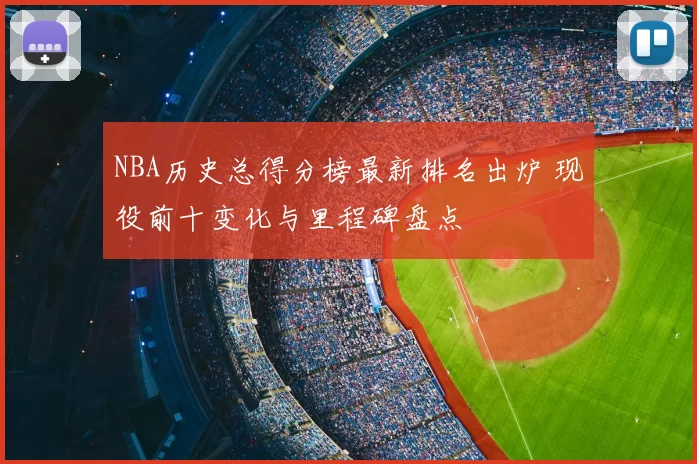 NBA历史总得分榜最新排名出炉 现役前十变化与里程碑盘点