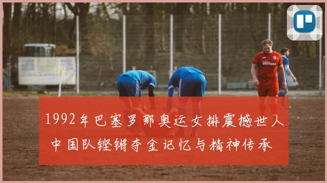 1992年巴塞罗那奥运女排震撼世人 中国队铿锵夺金记忆与精神传承