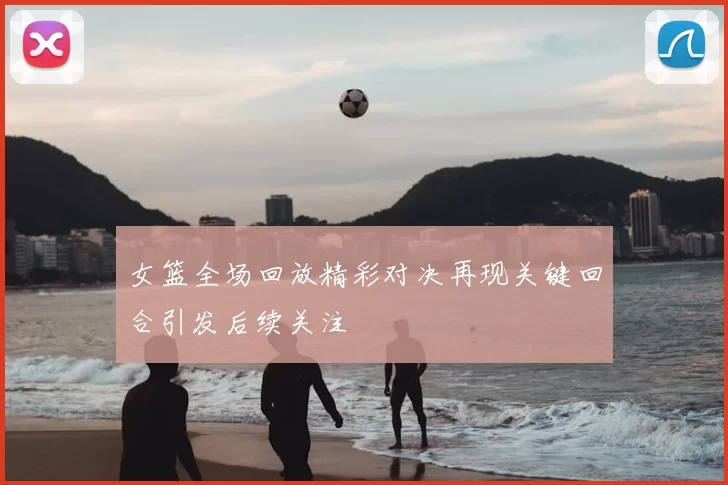 女篮全场回放精彩对决再现关键回合引发后续关注