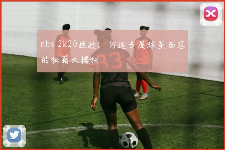 nba 2k20捏脸:打造专属球星面容的秘籍大揭秘
