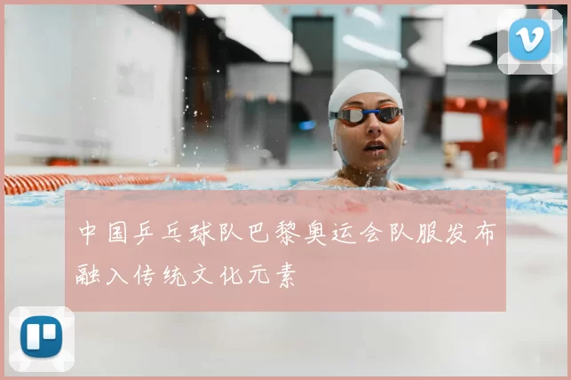 中国乒乓球队巴黎奥运会队服发布融入传统文化元素