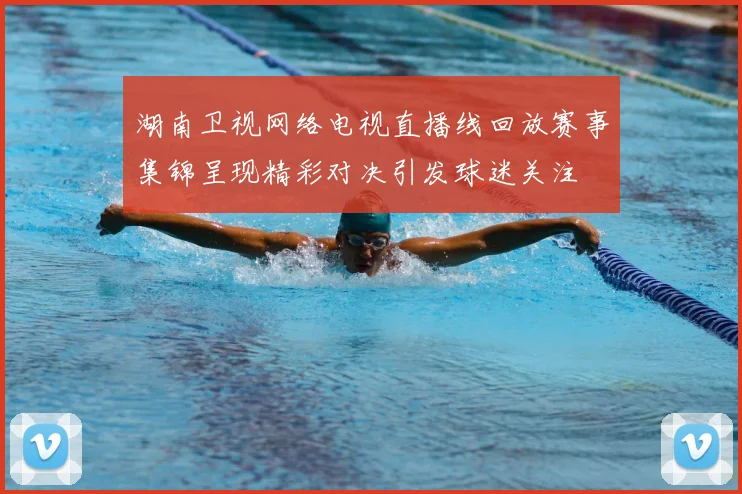 湖南卫视网络电视直播线回放赛事集锦呈现精彩对决引发球迷关注