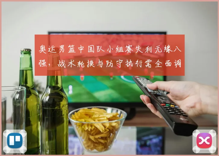 奥运男篮中国队小组赛失利无缘八强,战术轮换与防守执行需全面调整