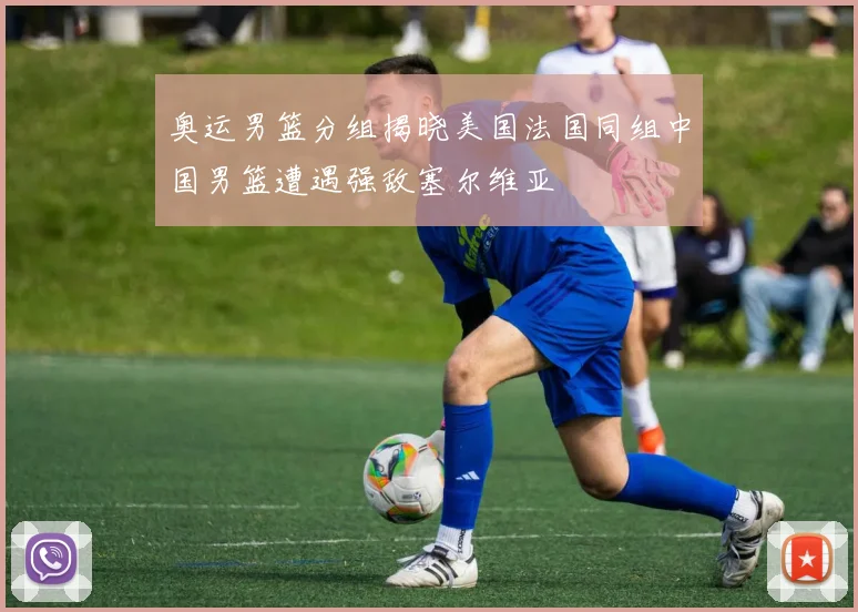 奥运男篮分组揭晓美国法国同组中国男篮遭遇强敌塞尔维亚