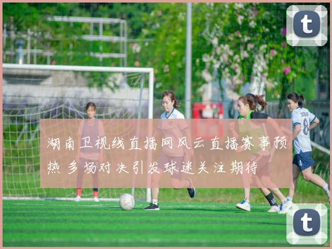 湖南卫视线直播网风云直播赛事预热 多场对决引发球迷关注期待