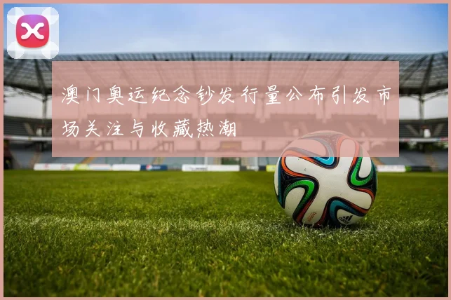 澳门奥运纪念钞发行量公布引发市场关注与收藏热潮