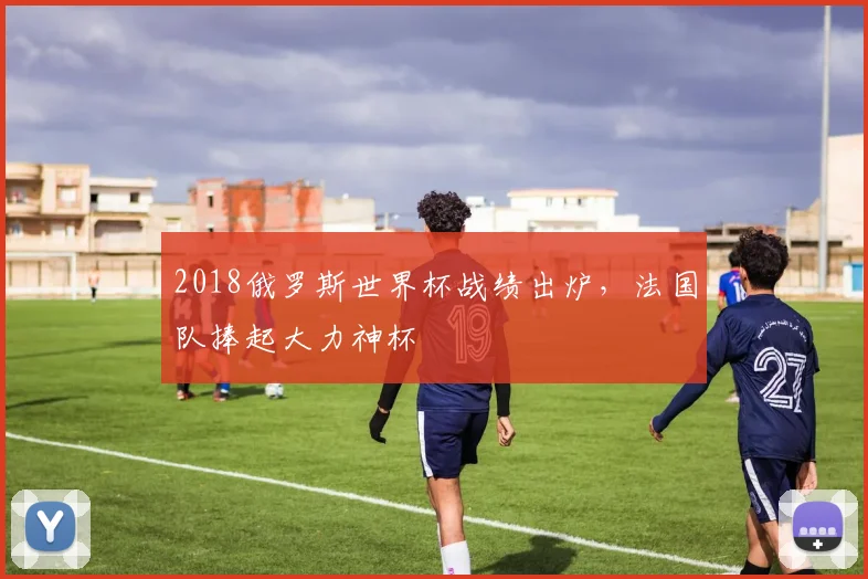 2018俄罗斯世界杯战绩出炉,法国队捧起大力神杯